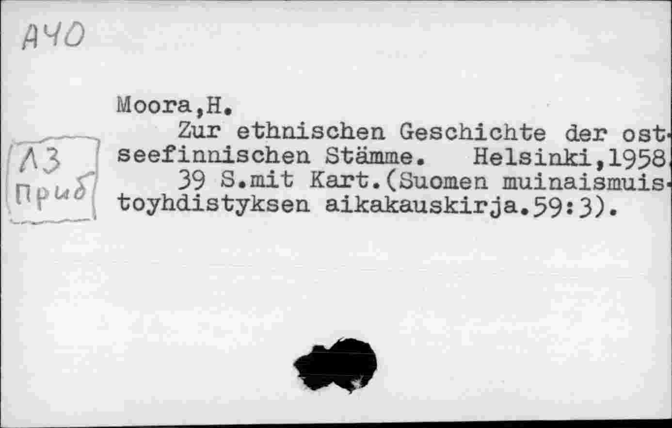 ﻿дчо
Moora,H.
Zur ethnischen Geschichte der ost seefinnischen Stämme. Helsinki,1958 39 S.mit Kart.(Suomen muinaismuis' toyhdistyksen aikakauskirja.59j 3).